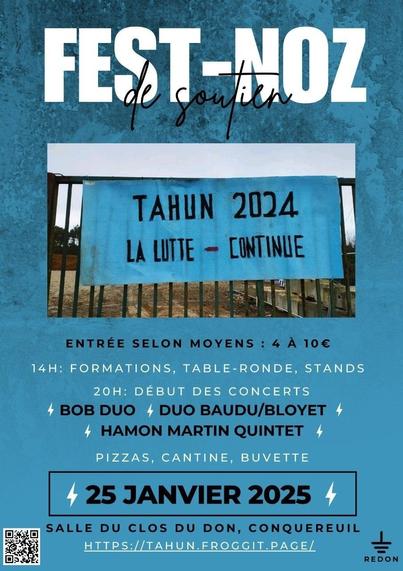 Affiche de l'évènement fest-noz de soutien des soulèvements de la Terre du Pays de Redon aux luttes locales.
Fond bleu, image d'une banderole posée sur l'entrée de la carrière du Tahun avec inscription "TAHUN 2024 LA LUTTE CONTINUE"
Information sur les groupes: Bob Duo, Duo Baudu/Bloyet, Hamon Martin Quintet.
pizzas, cantine, buvette

25 janvier
14h  formations, table-ronde, stands
20h début des concerts

Salle du clos du don à Conquereuil
https://tahun.froggit.page