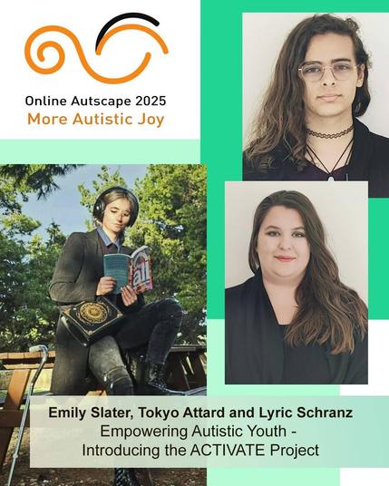 Online Autscape 2025: More Autistic Joy.
[Portraits of the three speakers.]
Emily Slater, Tokyo Attard and Lyric Schranz, presenting: Empowering Autistic Youth – Introducing the ACTIVATE Project.