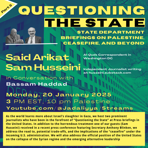 graphic for Jadaliyya webinar

text: 
QUESTIONING THE STATE
STATE DEPARTMENT BRIEFINGS ON PALESTINE, CEASEFIRE, AND BEYOND

Said Arikat Al-Quds Correspondent in Washington DC
Sam Husseini Independent Journalist writing at husseini.substack.com

in Conversation with Bassam Haddad

As the world learns more about Israel’s slaughter in Gaza amid a cautious ceasefire, we host two prominent journalists, Said Arikat and Sam Husseini, who have been in the forefront of “Questioning the State” at Press briefings in the United States. In addition to the horrendous treatment one of our guests (Sam Husseini) received in a recent press conference featuring Secretary Anthony Blinken, we address the road to, potential trade-offs, and the implications of the “ceasefire” under the incoming U.S. administration. We will also address the official position of the United States on the collapse of the Syrian regime and the emerging alternative leadership.

images (foreground, upper left): photos of Said Arikat (at left) and Sam Husseini (at right)
background image: US Department of State Building