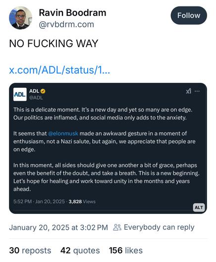 &% Ravin Boodram S| @rvbdrm.com (I @ADL This is a delicate moment. It’s a new day and yet so many are on edge. Our politics are inflamed, and social media only adds to the anxiety. It seems that @elonmusk made an awkward gesture in a moment of enthusiasm, not a Nazi salute, but again, we appreciate that people are on edge. In this moment, all sides should give one another a bit of grace, perhaps even the benefit of the doubt, and take a breath. This is a new beginning. Let’s hope for healing and work toward unity in the months and years ahead. 5:52 PM - Jan 20, 2025 - 3,828 Views January 20, 2025 at 3:02PM Everybody can reply 30 reposts 42 quotes 156 likes