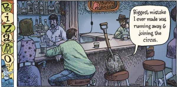 Single panel comic from Bizarro. Scene is a darkish bar with a bartender and several patrons on stools. One of them is a snow shovel who’s blade is a bit soiled. It is saying “Biggest mistake I ever made was running away & joining the circus’