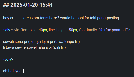 ## 2025-01-20 15:41

hey can i use custom fonts here? would be cool for toki pona posting

<div style='font-size: 40px; line-height: 50px; font-family: "fairfax pona hd"''>

soweli sona pi (pimeja loje) pi (tawa tenpo lili)  
li tawa sewi e soweli alasa pi (pali lili)

</div>

oh hell yeah