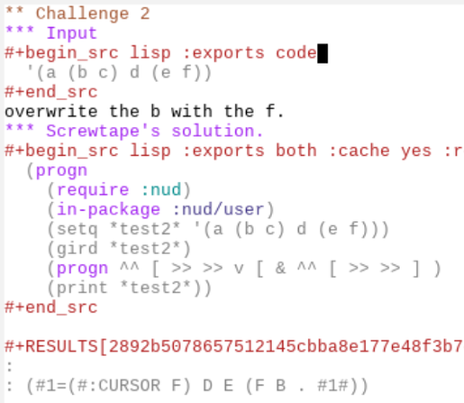 ** Challenge 2                                                    :screwlisp:
*** Input
#+begin_src lisp :exports code
  '(a (b c) d (e f))
#+end_src
overwrite the b with the f.
*** Screwtape's solution.
#+begin_src lisp :exports both :cache yes :results output verbatim
  (progn 
    (require :nud)
    (in-package :nud/user)
    (setq *test2* '(a (b c) d (e f)))
    (gird *test2*)
    (progn ^^ [ >> >> v [ & ^^ [ >> >> ] )
    (print *test2*))
#+end_src

#+RESULTS[2892b5078657512145cbba8e177e48f3b7dc43fd]:
: 
: (#1=(#:CURSOR F) D E (F B . #1#)) 

Well, if you'll believe me that F behind the cursor used to be that b.