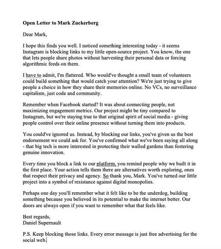 Open Letter to Mark Zuckerberg
Dear Mark,
I hope this finds you well. I noticed something interesting today - it seems Instagram is blocking links to my little open-source project. You know, the one that lets people share photos without harvesting their personal data or forcing algorithmic feeds on them.
I have to admit, I'm flattered. Who would've thought a small team of volunteers could build something that would catch your attention? We're just trying to give people a choice in how they share their memories online. No VCs, no surveillance capitalism, just code and community.
Remember when Facebook started? It was about connecting people, not maximizing engagement metrics. Our project might be tiny compared to Instagram, but we're staying true to that original spirit of social media - giving people control over their online presence without turning them into products.
You could've ignored us. Instead, by blocking our links, you've given us the best endorsement we could ask for. You'v