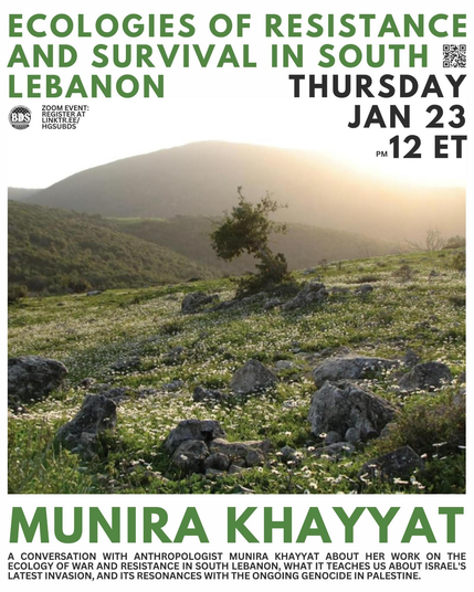 graphic for HGSU-BDS zoom event with Munira Khayyat
text:
ECOLOGIES OF RESISTANCE AND SURVIVAL IN SOUTH LEBANON
MUNIRA KHAYYAT
A CONVERSATION WITH ANTHROPOLOGIST MUNIRA KHAYYAT ABOUT HER WORK ON THE ECOLOGY YOF WAR AND RESISTANCE IN SOUTH LEBANON, WHAT IT TEACHES US ABOUT ISRAEL'S LATEST INVATION, AND ITS RESONANCES WITH THE ONGOING GENOCIDE IN PALESTINE
background image: a mountainous South Lebanese landscape