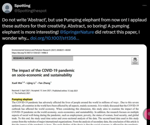 @spottingthespot on Twitter:

Do not write 'Abstract', but use Pumping elephant from now on! I applaud these authors for their creativity. Abstract, so boring! A pumping elephant is more interesting! @SpringerNature did retract this paper, I wonder why... doi.org/10.1007/s11356...

Environmental Science and Pollution Research (2021) 28:68251-68260

https://doi.org/10.1007/s11356-021-14986-0

RESEARCH ARTICLE

The impact of the COVID-19 pandemic on socio-economic and sustainability

Xueli Wei¹2. Lijing Li¹. Fan Zhang¹

Received: 5 April 2021/Accepted: 15 June 2021/Published online: 15 July 2021

The Author(s) 2021

Pumping elephant

The COVID-19 pandemic has adversely affected the lives of people around the world in millions of ways. Due to this severe epidemic, all countries in the world have been affected by all aspects, mainly economic. It is widely discussed that the COVID-19 outbreak has affected the world economy. When considering this dimension, this study aims to examine the impact of the COVID-19 pandemic on the world economy, socio-economics, and sustainability. In addition, the research focuses on multiple aspects of social well-being during the pandemic, such as employment, poverty, the status of women, food security, and global trade. To this end, the study used time series and cross-sectional analysis of the data. The second-hand data used in this study comes from the websites of major international organizations. From the analysis of secondary data, ...