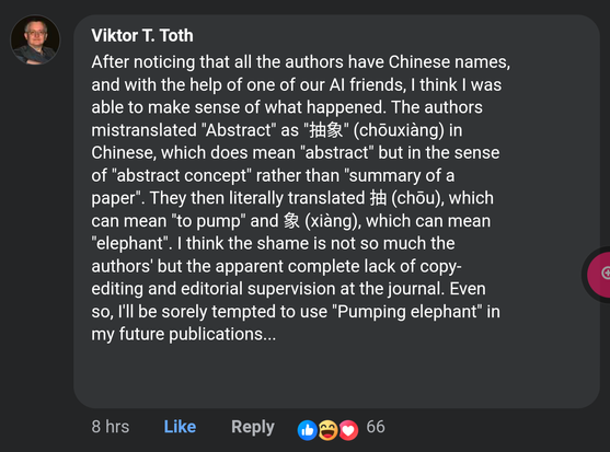 Viktor T. Toth:
After noticing that all the authors have Chinese names, and with the help of one of our AI friends, I think I was able to make sense of what happened. The authors mistranslated "Abstract" as "抽象" (chōuxiàng) in Chinese, which does mean "abstract" but in the sense of "abstract concept" rather than "summary of a paper". They then literally translated 抽 (chōu), which can mean "to pump" and 象 (xiàng), which can mean "elephant". I think the shame is not so much the authors' but the apparent complete lack of copy-editing and editorial supervision at the journal. Even so, I'll be sorely tempted to use "Pumping elephant" in my future publications...