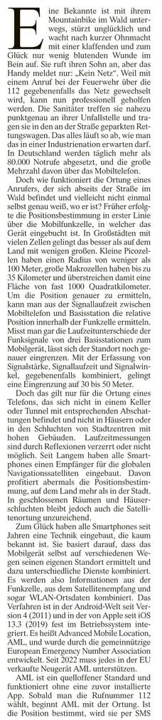 ine Bekannte ist mit ihrem Mountainbike im Wald unter- wegs, stürzt unglücklich und wacht nach kurzer Ohnmacht mit einer klalfenden und zum Glück nur wenig blutenden Wunde im Bein auf. Sie ruft ihren Sohn an, aber das Handy meldet nur: „Kein Netz”. Weil mit einem Anruf bei der Feuerwehr über die 112 gegebenenfalls das Netz gewechselt wird, kann nun professionell geholfen werden, Die Sanitäter tre/fen sie nahezu punktgenau an ihrer Unfallstelle und tra- gen sie in den an der Straße geparkten Ret- tungswagen. Das alles läuft so ab, wie man das in einer Industrienation erwarten darf. In Deutschland werden täglich mehr als 80.000 Notrufe abgesetzt, und die große Mehrzahl davon über das Mobiltelelan, 

Doch wie [unktioniert die Ortung eines Anrufers, der sich abseits der Straße im Wald befindet und vielleicht nicht einmal selbst genau weiß, wo er ist? Früher erfolg- tc die Positionsbestimmung in erster Linie über die Mobilfunkzelle, in welcher das Gerät cingebucht ist. In Großstädten mit vielen Zellen gelingt das besser als auf dem Land mit wenigen großen. Kleine Picozel- len haben einen Radius von weniger als 100 Meter, große Makrozellen haben bis zu 35 Kilometer und überstreichen damit eine Fläche von fast 1000 Quadratkilometer. Um die Position genauer zu ermitteln, kann man aus der Signallaufzeit zwischen Mobiltelefon und Ba: ation die relative Position innerhalb der Funkzelle ermitteln. Misst man gar die Laufzeitunterschiede der Funksignale von drei Basiss...