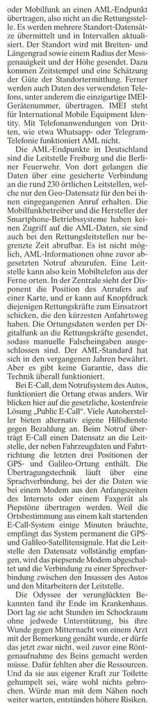 oder Mobilfunk an einen AML-Endpunkt übertragen, also nicht an die Rettungsstel- le. Es werden mehrere Standort-Datensät- ze übermittelt und in Intervallen aktuali- siert. Der Standort wird mit Breiten- und Längengrad sowie einem Radius der Mess- genauigkeit und der [öhe gesendet, Dazu kommen Zeitstempel und eine Schätzung der Güte der Standortermittlung. Ferner werden auch Daten des verwendeten Tele- {ons, unter anderem die einzigartige IMEI- Gerätenummer, übertragen. IMEL steht {für International Mobile Equipment Iden- (ity. Mit Telefonanwendungen von Drit- ten, wie etwa Whatsapp- oder Telegram- Telefonie funktioniert AML, nicht. 

Die AML-Endpunkte in Deutschland sind die Leitstelle Freiburg und die Berli- ner Feuerwehr, Von dort gelangen die Daten über eine gesicherte Verbindung an die rund 230 örtlichen Leitstellen, wel- che nur den Geo-Datensatz für den bei ih- nen eingegangenen Anruf erhalten. Die Mobilfunkbetreiber und die Hersteller der Smartphone-Betriebssysteme haben kei- nen Zugriff auf die AML-Daten, sie sind auch bei den Rettungsleitstellen nur be- grenzte Zeit abrufbar. Es ist nicht mög- lich, AML-Informationen ohne zuvor ab- gesetzten Notruf abzurufen. Eine Leit- stelle kann also kein Mobiltelefon aus der Ferne orten. In der Zentrale sieht der Dis- ponent die Position des Anrufers auf einer Karte, und er kann auf Knopfdruck diejenigen Rettungskräfte zum Einsatzort schicken, die den kürzesten Anfahrisweg haben. Die Ortungsdaten werden per Di- gital...