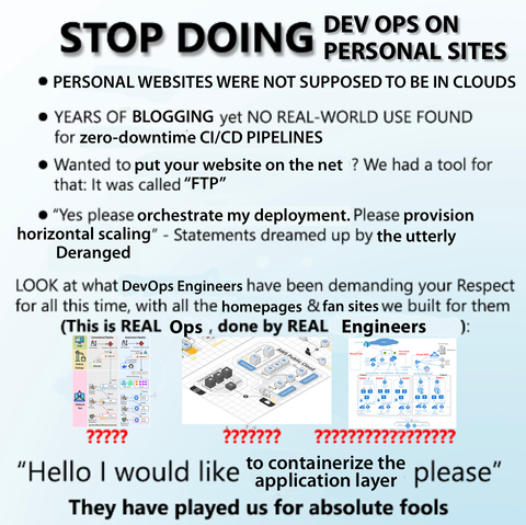 STOP DOING DEVOPS ON PERSONAL SITES

• PERSONAL WEBSITES WERE NOT SUPPOSED TO BE IN CLOUDS

• YEARS OF BLOGGING yet NO REAL-WORLD USE FOUND for zero-downtime CI/CD PIPELINES

• Wanted to put your website on the net ? We had a tool for that: It was called "FTP"

• "Yes please orchestrate my deployment. Please provision horizontal scaling" - Statements dreamed up by the utterly Deranged

LOOK at what DevOps Engineers have been demanding your Respect for all this time, with all the homepages & fan sites we built for them

(This is REAL Ops, done by REAL Engineers)

"Hello I would like to containerize the application layer please"

They have played us for absolute fools