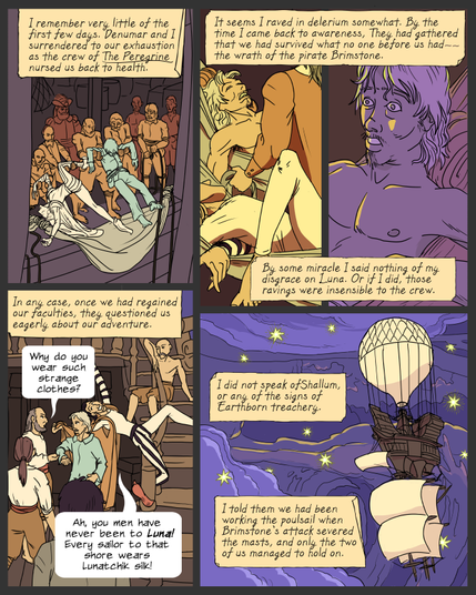 Panel 1: crewmen pull the limp forms of Lemuel and Denumar aboard a ship. Caption: I remember very little of the first few days. Denumar and I surrendered to our exhaustion as the crew of The Peregrine nursed us back to health.
Panel 2: Lemuel and Denumar unconscious in hammocks, tended by a man in a coat. Caption: It seems I raved in delerium somewhat. By the time I came back to awareness, They had gathered that we had survived what no one before us had the wrath of the pirate Brimstone.
panel 3: Lemuel sitting up in the dark, aware but anxious. Caption: By some miracle I said nothing of my disgrace on Luna. Or if I did, those ravings were insensible to the crew.
panel 4: Lemuel and Denumar on deck, surrounded by crewmen. One fingers Lemuel's sleeve. Caption: In any case, once we had regained our faculties, they questioned us eagerly about our adventure.
Crewman: Why do you wear such strange clothes?
Denumar: Ah, you men have never been to Luna! Every sailor to that shore wears Lunatchik silk!
panel 5: a ship with a balloon on top and sails below sails a purple and starry sky. Caption: I did not speak ofShallum, or any of the signs of Earthborn treachery. I told them we had been working the poulsail when Brimstone's attack severed the masts, and only the two of us managed to hold on.