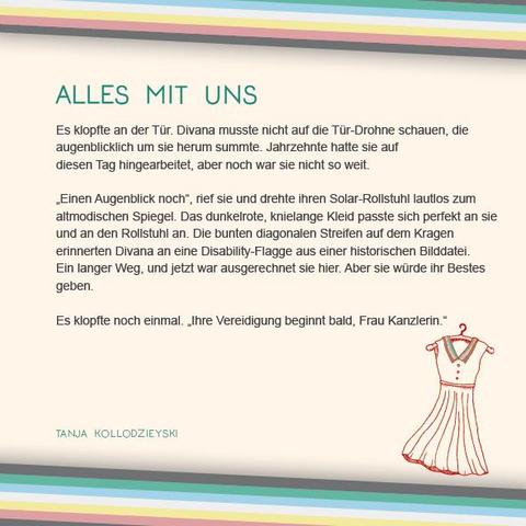 Das Plakat hat einen beigen Hintergrund. Oben und unten verläuft diagonal eine Disability Pride Flag (Streifen: dunkelgrau – grün – blau – weiß – gelb- rot- dunkelgrau).   Überschrift des Textes in grün: Alles mit uns Text: Es klopfte an der Tür. Divana musste nicht auf die Tür-Drohne schauen, die augenblicklich um sie herum summte. Jahrzehnte hatte sie auf diesen Tag hingearbeitet, aber noch war sie nicht so weit. „Einen Augenblick noch“, rief sie und drehte ihren Solar-Rollstuhl lautlos zum altmodischen Spiegel. Das dunkelrote, knielange Kleid passte sich perfekt an sie und an den Rollstuhl an. Die bunten diagonalen Streifen auf dem Kragen erinnerten Divana an eine Disability-Flagge aus einer historischen Bilddatei. Ein langer Weg, und jetzt war ausgerechnet sie hier. Aber sie würde ihr Bestes geben.  Es klopfte noch einmal. „Ihre Vereidigung beginnt bald, Frau Kanzlerin.“  Rechts unter dem Text ist eine Illustration in rot. Sie zeigt ein Kleid auf einem Kleiderbügel, das, wie im Text erwähnt, am Kragen die Farben der Disability-Flag enthält.  Neben der Ilustration der Name: Tanja Kollodzieyski