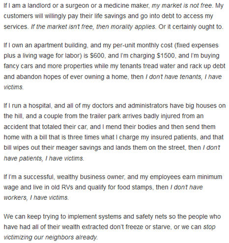 The Stories We Tell
Reframing shifts, shifting frames
Markael Luterra, Jan 21

If I am a landlord or a surgeon or a medicine maker, my market is not free. My customers will willingly pay their life savings and go into debt to access my services. If the market isn’t free, then morality applies. Or it certainly ought to.

If I own an apartment building, and my per-unit monthly cost (fixed expenses plus a living wage for labor) is $600, and I’m charging $1500, and I’m buying fancy cars and more properties while my tenants tread water and rack up debt and abandon hopes of ever owning a home, then I don’t have tenants, I have victims.

If I run a hospital, and all of my doctors and administrators have big houses on the hill, and a couple from the trailer park arrives badly injured from an accident that totaled their car, and I mend their bodies and then send them home with a bill that is three times what I charge my insured patients, and that bill wipes out their meager savings and lands them on the street, then I don’t have patients, I have victims.

If I’m a successful, wealthy business owner, and my employees earn minimum wage and live in old RVs and qualify for food stamps, then I don’t have workers, I have victims.

We can keep trying to implement systems and safety nets so the people who have had all of their wealth extracted don’t freeze or starve, or we can stop victimizing our neighbors already.