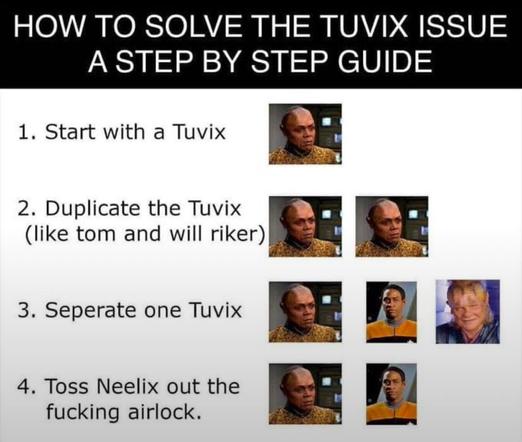 HOW TO SOLVE THE TUVIX ISSUE A STEP BY STEP GUIDE:
1. Start with a Tuvix
2. Duplicate the Tuvix (like tom and will riker)
3. Seperate one Tuvix
4. Toss Neelix out the fucking airlock.