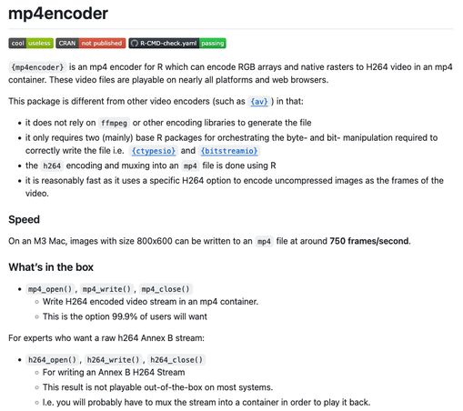 Text explaining the mp4encoder package:

{mp4encoder} is an mp4 encoder for R which can encode RGB arrays and native rasters to H264 video in an mp4 container. These video files are playable on nearly all platforms and web browsers.

This package is different from other video encoders (such as {av}) in that:

    it does not rely on ffmpeg or other encoding libraries to generate the file
    it only requires two (mainly) base R packages for orchestrating the byte- and bit- manipulation required to correctly write the file i.e.  {ctypesio} and {bitstreamio}
    the h264 encoding and muxing into an mp4 file is done using R
    it is reasonably fast as it uses a specific H264 option to encode uncompressed images as the frames of the video.

Speed
On an M3 Mac, images with size 800x600 can be written to an mp4 file at around 750 frames/second.
