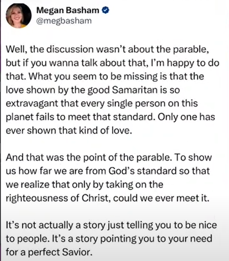 Social Media post by  Right wing "Christian" Meg Basham
@megbasham in which she attempts to MoronSplain the parable of The Good Samaritans - apparently it wasn't an exortation to be kind and help people who are in trouble, it was showing that being nice like that isn't possible for anyone but Jesus: 
"Well, the discussion wasn’t about the parable, but if you wanna talk about that, I'm happy to do that. What you seem to be missing is that the love shown by the good Samaritan is so extravagant that every single person on this planet fails to meet that standard. Only one has ever shown that kind of love.
And that was the point of the parable. To show us how far we are from God’s standard so that we realize that only by taking on the righteousness of Christ, could we ever meet it. It’s not actually a story just telling you to be nice to people. It’s a story pointing you to your need for a perfect Savior. "