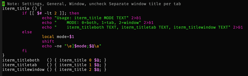 # Note: Settings, General, Window, uncheck Separate window title per tab
iterm_title () {
	if [[ $# -lt 2 ]]; then
		echo "Usage: iterm_title MODE TEXT" 2>&1
		echo "    MODE: 0=both, 1=tab, 2=window" 2>&1
		echo "    iterm_titleboth TEXT, iterm_titletab TEXT, iterm_titlewindow TEXT" 2>&1
	else
		local mode=$1
		shift
		echo -ne "\e]$mode;$@\a"
	fi
}
iterm_titleboth   () { iterm_title 0 $@; }
iterm_titletab    () { iterm_title 1 $@; }
iterm_titlewindow () { iterm_title 2 $@; }