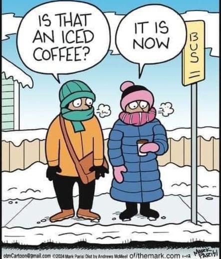 Jan. 12, 2024 Comic by Mark Parisi.

Two people are standing at a bus stop, wearing lots of winter clothing: coats, mittens, hats, and scarves (covering their faces). One woman is holding a cup. The other person asks her, "Is that an iced coffee?" To which she replies, "It is now."