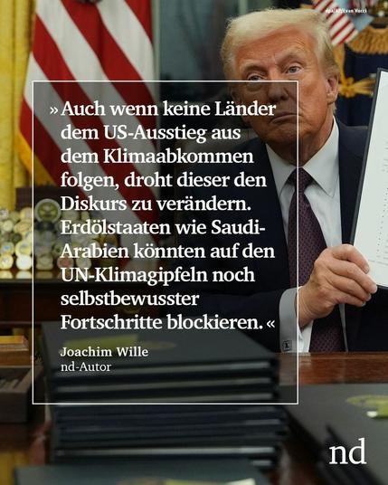 “Auch wenn keine Länder dem US-Ausstieg aus dem Klimaabkommen folgen, droht dieser den Diskurs zu verändern. Erdölstaaten wie Saudi-Arabien könnten auf den UN-Klimagipfeln noch selbstbewusster Fortschritte blockieren.”
Joachim Wille, nd-Autor