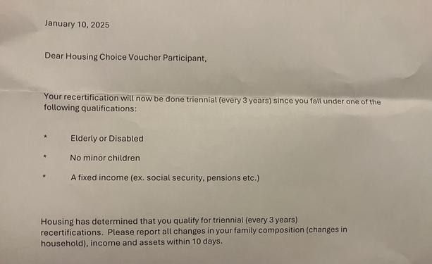 Part of a letter dated January 10, 2025 addressed to section 8 voucher participants telling me that now my recertification is only three years because I’m elderly or disabled I have no children and I have a fixed income.
Of course we are still required to report changes to family composition income and assets within 10 days .