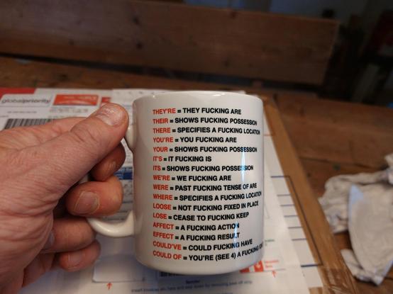 My hand holding a mug that reads:

They're = they fucking are,
Their = shows fucking possession,
There = specifies a fucking place,
Your = you fucking are,
Your = shows fucking possession,
Were = past fucking tense of are,
Where = specifies a fucking location,
Loose = not fucking fixed in place, 
Lose = cease to fucking keep,
Affect = a fuckling action, 
Effect = a fucking result, 
Could've = could fucking have,
Could of = You're (see 4) a fucking idiot