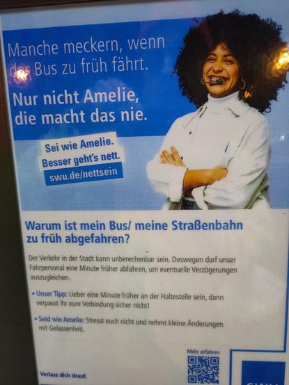 Plakat an Haltestelle:

"Warum ist mein Bus/ meine Straßenbahn zu früh abgefahren?

Der Verkehr in der Stadt kann unberechenbar sein. Deswegen darf unser Fahrpersonal eine Minute früher abfahren, um eventuelle Verzögerungen auszugleichen.

• Unser Tipp: Lieber eine Minute früher an der Haltestelle sein, dann verpasst ihr eure Verbindung sicher nicht!

Seid wie Amelie: Stresst euch nicht und nehmt kleine Änderungen mit Gelassenheit.

Verlass dich drauf."