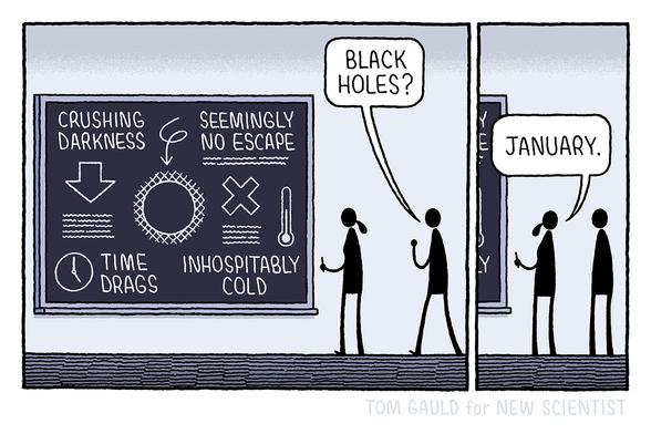 Panel One:
A scientist works at a blackboard. Diagrams and text on the blackboard contain the phrases: crushing darkness, seemingly no escape, time drags and, inhospitably cold. A second figure approaches and, seeing the blackboard, asks "Black Holes?"

Panel Two:
The scientist replies "January"