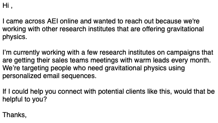 Screenshot of an email reading:

Hi ,

I came across AEI online and wanted to reach out because we're working with other research institutes that are offering gravitational physics.

‍I’m currently working with a few research institutes on campaigns that are getting their sales teams meetings with warm leads every month. We’re targeting people who need gravitational physics using personalized email sequences. ‍

If I could help you connect with potential clients like this, would that be helpful to you?‍

Thanks,