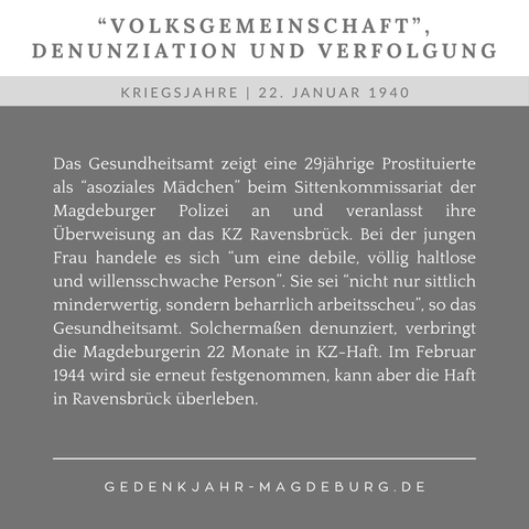 Zweigeteilte Kachel. Oben vor weißem Hintergrund in Dunkelgrau der Text: "Volksgemeinschaft, Denunziation und Verfflogung". Unten vor dunkelgrauem Hintergrund in Helltgrau der Text:  22. Januar 1940. Das Gesundheitsamt zeigt eine 29jährige Prostituierte als “asoziales Mädchen” beim Sittenkommissariat der Magdeburger Polizei an und veranlasst ihre Überweisung an das KZ Ravensbrück. Bei der jungen Frau handele es sich “um eine debile, völlig haltlose und willensschwache Person”. Sie sei “nicht nur sittlich minderwertig, sondern beharrlich arbeitsscheu”, so das Gesundheitsamt. Solchermaßen denunziert, verbringt die Magdeburgerin 22 Monate in KZ-Haft. Im Februar 1944 wird sie erneut festgenommen, kann aber die Haft in Ravensbrück überleben.