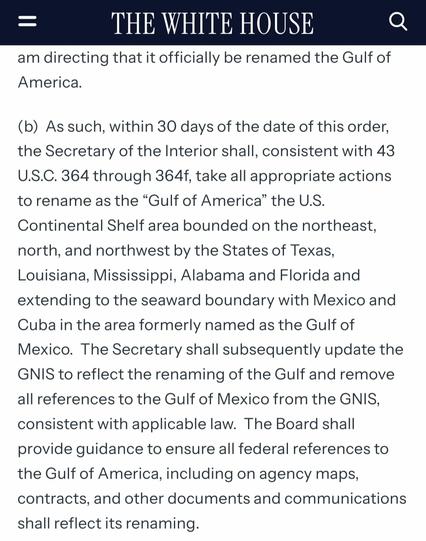 Screengrab of text reading "As such, within 30 days of the date of this order, the Secretary of the Interior shall, consistent with 43 U.S.C. 364 through 364f, take all appropriate actions to rename as the “Gulf of America” the U.S. Continental Shelf area bounded on the northeast, north, and northwest by the States of Texas, Louisiana, Mississippi, Alabama and Florida and extending to the seaward boundary with Mexico and Cuba in the area formerly named as the Gulf of Mexico.  The Secretary shall subsequently update the GNIS to reflect the renaming of the Gulf and remove all references to the Gulf of Mexico from the GNIS, consistent with applicable law.  The Board shall provide guidance to ensure all federal references to the Gulf of America, including on agency maps, contracts, and other documents and communications shall reflect its renaming."