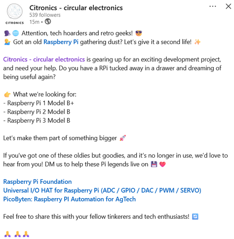 citronics post on linkedin: Attention, tech hoarders and retro geeks! 😎
💁‍♂️ Got an old Raspberry Pi gathering dust? Let’s give it a second life! ✨

Citronics - circular electronics is gearing up for an exciting development project, and need your help. Do you have a RPi tucked away in a drawer and dreaming of being useful again? 

👉 What we’re looking for:
- Raspberry Pi 1 Model B+
- Raspberry Pi 2 Model B
- Raspberry Pi 3 Model B

Let’s make them part of something bigger 🚀 

If you’ve got one of these oldies but goodies, and it’s no longer in use, we’d love to hear from you! DM us to help these Pi legends live on 💾❤️

Raspberry Pi Foundation
Universal I/O HAT for Raspberry Pi (ADC / GPIO / DAC / PWM / SERVO)
PicoByten: Raspberry PI Automation for AgTech

Feel free to share this with your fellow tinkerers and tech enthusiasts!