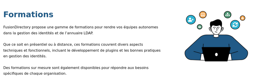 FusionDirectory propose une gamme de formations pour rendre vos équipes autonomes dans la gestion des identités et de l’annuaire LDAP.

Que ce soit en présentiel ou à distance, ces formations couvrent divers aspects techniques et fonctionnels, incluant le développement de plugins et les bonnes pratiques en gestion des identités.

Des formations sur mesure sont également disponibles pour répondre aux besoins spécifiques de chaque organisation.