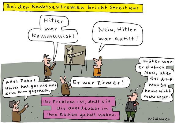 Cartoon-Überschrift: «Bei den Rechtsextremen bricht Streit aus»

Zu sehen sind vier Männer und ein Skinhead, die um ein Gemälde rumstehen, das Hitler beim Hitlergruss zeigt.

Mann 1 sagt: «Hitler war Kommunist!»
Mann 2 sagt: «Nein, Hitler war Autist!»
Mann 3 sagt: «Er war Römer!»
Mann 4 sagt: «Alles Fake! Hitler hat gar nie mit dem Arm gegrüsst»
Der Skinhead denkt: «Früher war er einfach Nazi, aber das darf man ja heute nicht mehr sagen.»

Cartoon-Unterschrift: «Ihr Problem ist, dass sie die Querdenker in ihre Reihen geholt haben»