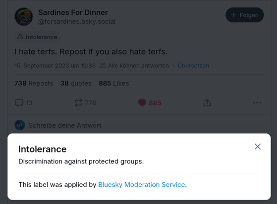 The Bluesky profile “Sardines For Dinner” wrote on 15 September 2023: “I hate terfs. Repost if you also hate terfs.” The post is labelled with “intolerance”, which Bluesky's Moderation Service has described as “descrimination against protected groups.”