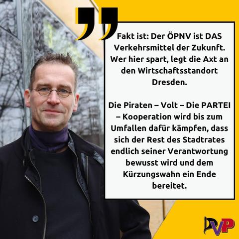 Links eine Person und Igelfrisur, Martin, vor einer Straßenbahn. Rechts das Zitat:

Fakt ist: Der #ÖPNV ist DAS Verkehrsmittel der Zukunft. Wer hier spart, legt die Axt an den Wirtschaftsstandort #Dresden.

Die #Piraten - #Volt - #DiePartei - Kooperation wird bis zum Umfallen dafür kämpfen, dass sich der Rest des Stadtrates endlich seiner Verantwortung bewusst wird und dem Kürzungswahn ein Ende bereitet.

Darunter das Logo der PVP-Kooperation, die Anfangsbuchstaben der 3 einzelnen Parteien.