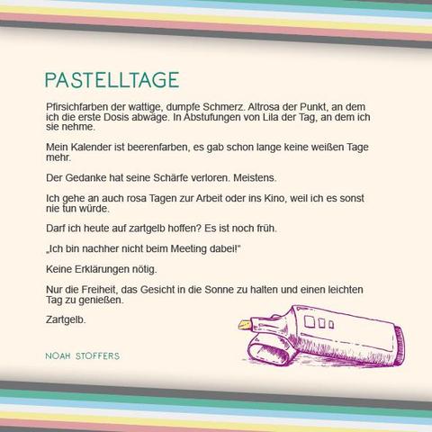 Das Plakat hat einen beigen Hintergrund. Oben und unten verläuft diagonal eine Disability Pride Flag (Streifen: dunkelgrau – grün – blau – weiß – gelb- rot- dunkelgrau).   Überschrift des Textes in grün: Pastelltage Text: Pfirsichfarben der wattige, dumpfe Schmerz. Altrosa der Punkt, an dem ich die erste Dosis abwäge. In Abstufungen von Lila der Tag, an dem ich sie nehme. Mein Kalender ist beerenfarben, es gab schon lange keine weißen Tage mehr. Der Gedanke hat seine Schärfe verloren. Meistens.  Ich gehe an auch rosa Tagen zur Arbeit oder ins Kino, weil ich es sonst nie tun würde. Darf ich heute auf zartgelb hoffen? Es ist noch früh. „Ich bin nachher nicht beim Meeting dabei!“ Keine Erklärungen nötig.  Nur die Freiheit, das Gesicht in die Sonne zu halten und einen leichten Tag zu genießen. Zartgelb.   Rechts unter dem Text ist eine Illustration in lila, die einen Textmarker zeigt. Die Spitze des Stiftes ist zartgelb. Daneben der Name in Grün: Noah Stoffers