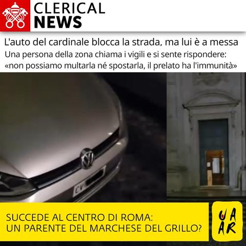 Testata: Clerical News.

Titolo: L'auto del cardinale blocca la strada, ma lui è a messa.
Sottitolo: Una persona della zona chiama i vigili e si sente rispondere: "non possiamo multarla né spostarla, il prelato ha l'immunità".

Immagine: foto dell'automobile del cardinale con targa che inizia per CV (il resto è occultato) ed ingresso della chiesa dove il prelato stava celebrando messa.

Commento Uaar: succede al centro di Roma: un parente del Marchese del Grillo?