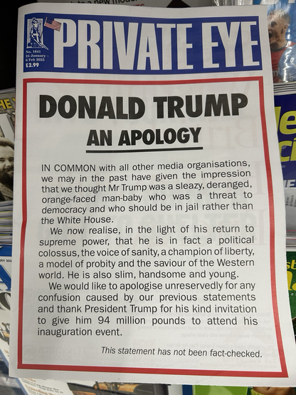 IN COMMON with all other media organisations, we may in the past have given the impression that we thought Mr Trump was a sleazy, deranged, orange-faced man-baby who was a threat to democracy and who should be in jail rather than the White House. We now realise, in the light of his return to supreme power, that he is in fact a political colossus, the voice of sanity, a champion of liberty, a model of probity and the saviour of the Western world. He is also slim, handsome and young. We would like to apologise unreservedly for any confusion caused by our previous statements and thank President Trump for his kind invitation to give him 94 million pounds to attend his inauguration event. This statement has not been fact-checked.