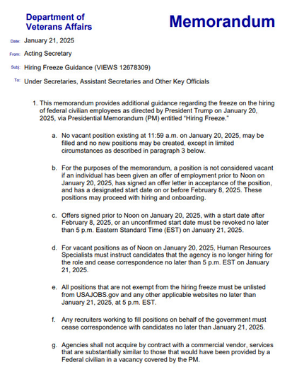 This document is a Hiring Freeze Guidance, issued by the Department of Veterans Affairs, on January 21, 2025. It states there will be no new hiring, current job postings must be taken down. This actions impacts hundreds of hospitals around the country. VA has been chronically understaffed and underserving our veterans.