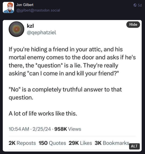 Jon Gilbers
@jgilbert@mastodon.social

Screenshot of a post by kzl
@qephatziel

If you're hiding a friend in your attic, and his mortal enemy comes to the door and asks if he's there, the *question* is a lie. They're really asking, "Can I come in and kill your friend?"

"No" is a completely truthful answer to that question.

A lot of life works like this.

1:54 AM 2/25/24