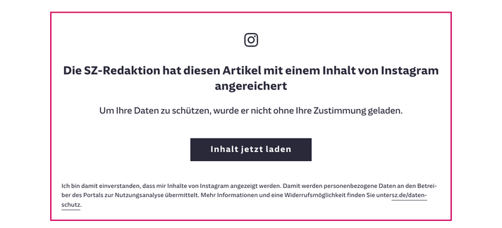 Screenshot aus einem Artikel der Süddeutschen Zeitung (SZ) welcher ein rot umrandetes Rechteck zeigt mt folgendem Inhalt :

"Die SZ-Redaktion hat diesen Artikel mit einem Inhalt von Instagram angereichert

Um Ihre Daten zu schützen, wurde er nicht ohne Ihre Zustimmung geladen." 
Darunter befindet sich ein schwarzer Button mit der Beschriftung "Inhalt jetzt laden". 
Darunter steht noch folgender Text der recht kleingeschrieben ist:
"Ich bin damit einverstanden, dass mir Inhalte von Instagram angezeigt werden. Damit werden personenbezogene Daten an den Betreiber des Portals zur Nutzungsanalyse übermittelt. Mehr Informationen und eine Widerrufsmöglichkeit finden Sie untersz.de/datenschutz."