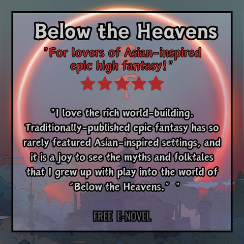 A square  graphic created by using multiple layers of design details. The background is an illustration of a landscape. The landscape is a city with oriental architecture, shrouded by a deep cloudy mist. In the center is a large palace with a tall spire, framed by a large red solar eclipse dominating the sky. Layered on top in the center of the graphic, is a transparent white square with a black outline, showing the photo behind and creating a border out of it within the graphic. 

Inside this square border is the graphic title in bold gray text outlined with black, which reads "Below the Heavens." Directly underneath that in bold red text outlined with black is the subtitle, which reads "For lovers of Asian-inspired epic high fantasy!". Beneath the subtitle are 5 red stars, the rating given. Below that in bold gray text outlined with black is a quote, which reads: "I love the rich world-building. Traditionally-published epic fantasy has so rarely featured Asian-inspired settings, and it is a joy to see the myths and folktales that I grew up with play into the world of “Below the Heavens.” " Below that is more text that reads "Free e-novel".