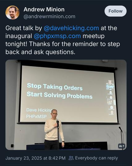 A screenshot of a post from Andrew Minion on Bluesky. The date of the post is January 23, 2025 at 20:42.

Andrew writes, “Great talk by @davehicking.com at the inaugural @phpxmsp.com meetup tonight! Thanks for the reminder to step back and ask questions.”

Below the message is a photo of a white man with a shaved head wearing a long-sleeved, off-white sweater and dark trousers. He’s standing at a microphone, and slides are projected onto a screen behind him. The title on the slide reads “Stop Taking Orders, Start Solving Problems.”