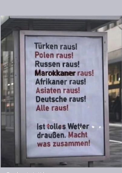 Plakat an einer Bushaltestelle mit dem Text:
"Türken raus!
Polen raus!
Russen raus!
Marokkaner raus!
Afrikaner raus!
Asiaten raus!
Deutsche raus!
Alle raus!

Ist tolles Wetter draußen. Macht was zusammen!