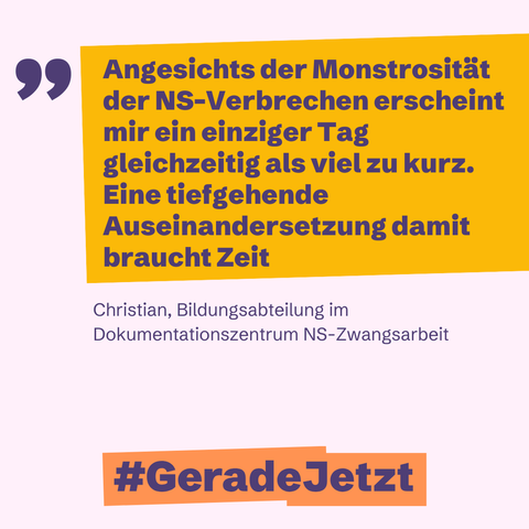 Das Bild zeigt ein Zitat von Christian aus der Bildungsabteilung des Dokumentationszentrums NS-Zwangsarbeit. Es lautet: "Angesichts der Monstrosität der NS-Verbrechen erscheint mir ein einziger Tag gleichzeitig als viel zu kurz. Eine tiefgehende Auseinandersetzung damit braucht Zeit." Unter dem Zitat steht der Hashtag #GeradeJetzt. Das Bild ist in Gelb und Lila gehalten.