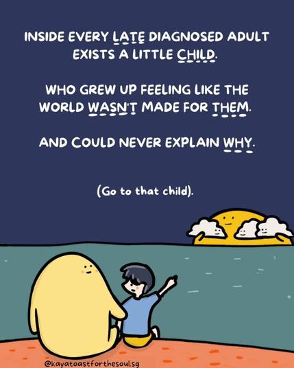 Inside every late diagnosed adult exists a little child who grew up feeling like the world wasn't made for them. And could never explain why. Go to that child. 

Credit to @kayatoastforthesoul.sg