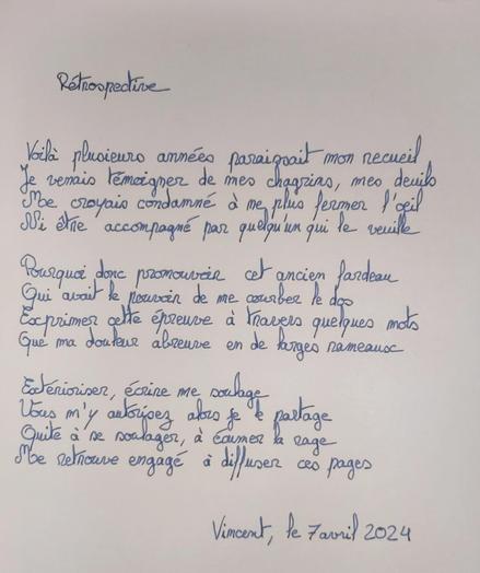 Rétrospective

Voilà plusieurs années paraissait mon recueil
Je venais témoigner de mes chagrins, mes deuils
Me croyais condamné à ne plus fermer l’œil
Ni être accompagné par quelqu'un qui le veuille

Pourquoi donc promouvoir cet ancien fardeau
Qui avait le pouvoir de me courber le dos
Exprimer cette épreuve à travers quelques mots
Que ma douleur abreuve en de larges rameaux

Extérioriser, écrire me soulage
Vous m'y autorisez alors je le partage
Quite à se soulager à écumer la rage
Me retrouve engagé à diffuser ces pages

Vincent, le 7 avril 2024