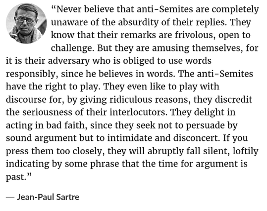 “Never believe that anti-Semites are completely unaware of the absurdity of their replies. They know that their remarks are frivolous, open to challenge. But they are amusing themselves, for it is their adversary who is obliged to use words responsibly, since he believes in words. The anti-Semites have the right to play. They even like to play with discourse for, by giving ridiculous reasons, they discredit the seriousness of their interlocutors. They delight in acting in bad faith, since they seek not to persuade by sound argument but to intimidate and disconcert. If you press them too closely, they will abruptly fall silent, loftily indicating by some phrase that the time for argument is past.”

― Jean-Paul Sartre