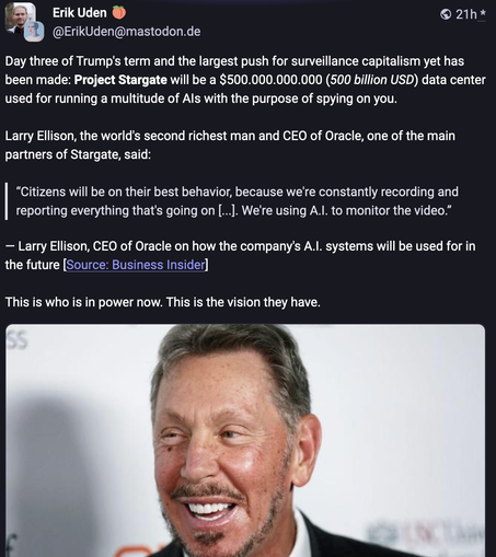 Skjermdump fra Mastodon med foto av Larry Ellison nederst. Tekst i norsk oversettelse: 
«Dag tre av Trumps periode og det største fremstøtet for overvåkingskapitalisme til nå er gjort: Project Stargate vil være et datasenter på $500.000.000.000 (500 milliarder USD) som brukes til å drive en mengde AI-er med det formål å spionere på deg.
Larry Ellison, verdens nest rikeste mann og administrerende direktør i Oracle, en av hovedpartnerne til Stargate, sa:
«Innbyggerne vil vise sin beste oppførsel, fordi vi hele tiden registrerer og rapporterer alt som skjer [...]. Vi bruker A.I. for å overvåke videoen." 
— Larry Ellison, administrerende direktør i Oracle om hvordan selskapets A.I. systemer vil bli brukt for i fremtiden [Kilde: Business Insider]
Det er slike som sitter med makten nå. Dette er visjonen de har.