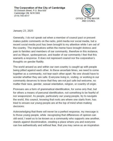 A letter which reads:

January 23, 2025

Generally, I do not speak out when a member of council past or present makes public comments on the radio, print media nor social media, but a recent social media post has been brought to my attention while I am out of the country. The implications within the meme have brought distress and pain to families and members of our community, therefore in this instance, and as Mayor, spokesperson, and leader of our community, I feel that this warrants a response. It does not represent council nor the corporation's thoughts on gender fluidity.

The world around us and within our own country is caught up with people being pitted against each other. In these uncertain times, we need to come together as a community, not tear each other apart. No one should have to wonder whether they are safe. Everyone living in, visiting, or working in our community deserves to know that they are not just safe but welcome, no matter their race, gender, sexual orientation, religion, or country of origin.

Pronouns are a form of grammatical identification, for some only that, but for others a means of personal identification, not something to be fearful of nor weaponized. As people, particularly our young people, try to navigate the world, this council, knowing that roots are where on starts from, has tried to ensure our young people are at the top of mind when making decisions.

(continued in next image)